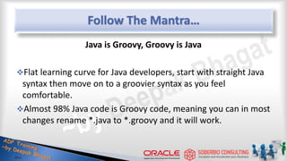 Follow The Mantra…
Java is Groovy, Groovy is Java
Flat learning curve for Java developers, start with straight Java
syntax then move on to a groovier syntax as you feel
comfortable.
Almost 98% Java code is Groovy code, meaning you can in most
changes rename *.java to *.groovy and it will work.
25
 