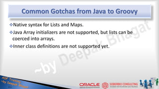 Common Gotchas from Java to Groovy
Native syntax for Lists and Maps.
Java Array initializers are not supported, but lists can be
coerced into arrays.
Inner class definitions are not supported yet.
26
 
