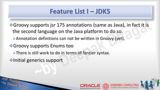 Feature List I – JDK5
Groovy supports jsr 175 annotations (same as Java), in fact it is
the second language on the Java platform to do so.
Annotation definitions can not be written in Groovy (yet).
Groovy supports Enums too
There is still work to do in terms of fancier syntax.
Initial generics support
27
 