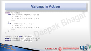 Varargs in Action
class Calculator {
def addAllGroovy( Object[] args ){
int total = 0
for( i in args ) { total += i }
total
}
def addAllJava( int... args ){
int total = 0
for( i in args ) { total += i }
total
}
}
Calculator c = new Calculator()
assert c.addAllGroovy(1,2,3,4,5) == 15
assert c.addAllJava(1,2,3,4,5) == 15
29
 