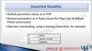 Assorted Goodies
Default parameter values as in PHP
Named parameters as in Ruby (reuse the Map trick of default
POGO constructor)
Operator overloading, using a naming convention, for example
31
+ plus()
[ ] getAt() / putAt()
<< leftShift()
 