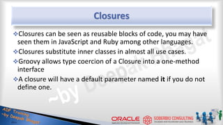 Closures
Closures can be seen as reusable blocks of code, you may have
seen them in JavaScript and Ruby among other languages.
Closures substitute inner classes in almost all use cases.
Groovy allows type coercion of a Closure into a one-method
interface
A closure will have a default parameter named it if you do not
define one.
32
 