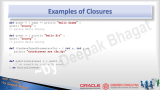 Examples of Closures
def greet = { name -> println “Hello $name” }
greet( “Groovy” )
// prints Hello Groovy
def greet = { println “Hello $it” }
greet( “Groovy” )
// prints Hello Groovy
def iCanHaveTypedParametersToo = { int x, int y ->
println “coordinates are ($x,$y)”
}
def myActionListener = { event ->
// do something cool with event
} as ActionListener
33
 