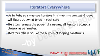 Iterators Everywhere
As in Ruby you may use iterators in almost any context, Groovy
will figure out what to do in each case
Iterators harness the power of closures, all iterators accept a
closure as parameter.
Iterators relieve you of the burden of looping constructs
36
 
