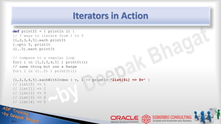 Iterators in Action
def printIt = { println it }
// 3 ways to iterate from 1 to 5
[1,2,3,4,5].each printIt
1.upto 5, printIt
(1..5).each printIt
// compare to a regular loop
for( i in [1,2,3,4,5] ) printIt(i)
// same thing but use a Range
for( i in (1..5) ) printIt(i)
[1,2,3,4,5].eachWithIndex { v, i -> println "list[$i] => $v" }
// list[0] => 1
// list[1] => 2
// list[2] => 3
// list[3] => 4
// list[4] => 5
37
 