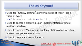 The as Keyword
Used for “Groovy casting”, convert a value of typeA into a
value of typeB
def intarray = [1,2,3] as int[ ]
Used to coerce a closure into an implementation of single
method interface.
Used to coerce a Map into an implementation of an interface,
abstract and/or concrete class.
Used to create aliases on imports
39
 