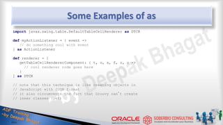 Some Examples of as
import javax.swing.table.DefaultTableCellRenderer as DTCR
def myActionListener = { event ->
// do something cool with event
} as ActionListener
def renderer = [
getTableCellRendererComponent: { t, v, s, f, r, c ->
// cool renderer code goes here
}
] as DTCR
// note that this technique is like creating objects in
// JavaScript with JSON format
// it also circumvents the fact that Groovy can’t create
// inner classes (yet)
40
 