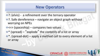 New Operators
?: (elvis) - a refinement over the ternary operator
?. Safe dereference – navigate an object graph without
worrying on NPEs
<=> (spaceship) – compares two values
* (spread) – “explode” the contents of a list or array
*. (spread-dot) – apply a method call to every element of a list
or array
41
 