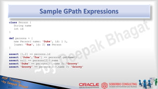 Sample GPath Expressions
class Person {
String name
int id
}
def persons = [
new Person( name: 'Duke', id: 1 ),
[name: 'Tux', id: 2] as Person
]
assert [1,2] == persons.id
assert ['Duke','Tux'] == persons*.getName()
assert null == persons[2]?.name
assert 'Duke' == persons[0].name ?: 'Groovy'
assert 'Groovy' == persons[2]?.name ?: 'Groovy'
43
 