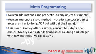 Meta-Programming
You can add methods and properties to any object at runtime.
You can intercept calls to method invocations and/or property
access (similar to doing AOP but without the hassle).
This means Groovy offers a similar concept to Ruby’s open
classes, Groovy even extends final classes as String and Integer
with new methods (we call it GDK).
44
 