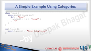 A Simple Example Using Categories
class Pouncer {
static pounce( Integer self ){
def s = “Boing!"
1.upto(self-1) { s += " boing!" }
s + "!"
}
}
use( Pouncer ){
assert 3.pounce() == “Boing! boing! boing!"
}
45
 