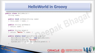 HelloWorld in Groovy
public class HelloWorld {
String name;
public void setName(String name)
{ this.name = name; }
public String getName()
{ return name; }
public String greet()
{ return “Hello “+ name; }
public static void main(String args[]){
HelloWorld helloWorld = new HelloWorld();
helloWorld.setName(“Groovy”);
System.err.println( helloWorld.greet(); )
}
}
8
 