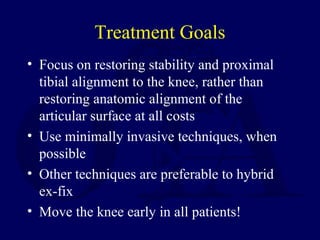 Treatment Goals
• Focus on restoring stability and proximal
tibial alignment to the knee, rather than
restoring anatomic alignment of the
articular surface at all costs
• Use minimally invasive techniques, when
possible
• Other techniques are preferable to hybrid
ex-fix
• Move the knee early in all patients!
 