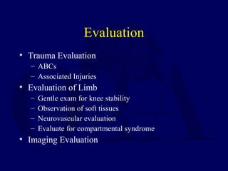 Evaluation
• Trauma Evaluation
– ABCs
– Associated Injuries
• Evaluation of Limb
– Gentle exam for knee stability
– Observation of soft tissues
– Neurovascular evaluation
– Evaluate for compartmental syndrome
• Imaging Evaluation
 