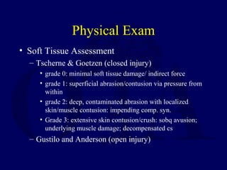 Physical Exam
• Soft Tissue Assessment
– Tscherne & Goetzen (closed injury)
• grade 0: minimal soft tissue damage/ indirect force
• grade 1: superficial abrasion/contusion via pressure from
within
• grade 2: deep, contaminated abrasion with localized
skin/muscle contusion: impending comp. syn.
• Grade 3: extensive skin contusion/crush: sobq avusion;
underlying muscle damage; decompensated cs
– Gustilo and Anderson (open injury)
 