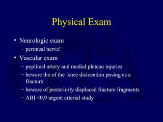 Physical Exam
• Neurologic exam
– peroneal nerve!
• Vascular exam
– popliteal artery and medial plateau injuries
– beware the of the knee dislocation posing as a
fracture
– beware of posteriorly displaced fracture fragments
– ABI <0.9 urgent arterial study
 