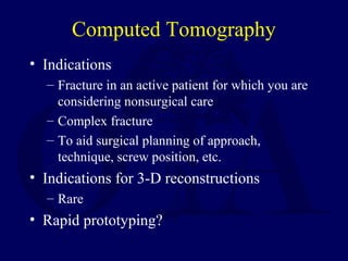 Computed Tomography
• Indications
– Fracture in an active patient for which you are
considering nonsurgical care
– Complex fracture
– To aid surgical planning of approach,
technique, screw position, etc.
• Indications for 3-D reconstructions
– Rare
• Rapid prototyping?
 