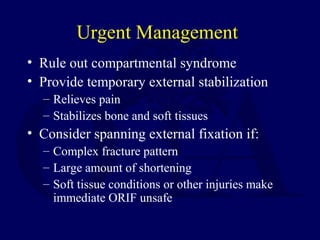 Urgent Management
• Rule out compartmental syndrome
• Provide temporary external stabilization
– Relieves pain
– Stabilizes bone and soft tissues
• Consider spanning external fixation if:
– Complex fracture pattern
– Large amount of shortening
– Soft tissue conditions or other injuries make
immediate ORIF unsafe
 