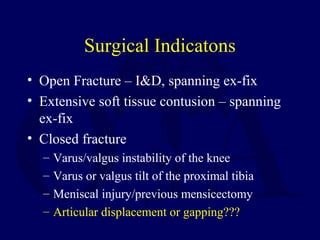 Surgical Indicatons
• Open Fracture – I&D, spanning ex-fix
• Extensive soft tissue contusion – spanning
ex-fix
• Closed fracture
– Varus/valgus instability of the knee
– Varus or valgus tilt of the proximal tibia
– Meniscal injury/previous mensicectomy
– Articular displacement or gapping???
 