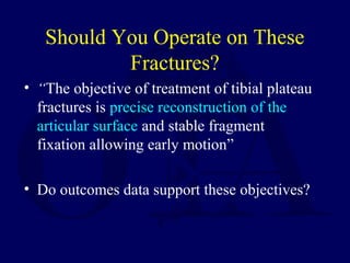 Should You Operate on These
Fractures?
• “The objective of treatment of tibial plateau
fractures is precise reconstruction of the
articular surface and stable fragment
fixation allowing early motion”
• Do outcomes data support these objectives?
 