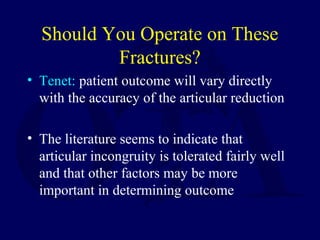 Should You Operate on These
Fractures?
• Tenet: patient outcome will vary directly
with the accuracy of the articular reduction
• The literature seems to indicate that
articular incongruity is tolerated fairly well
and that other factors may be more
important in determining outcome
 