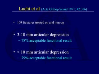 Lucht et al (Acta Orthop Scand 1971; 42:366)
• 109 fractures treated op and non-op
• 3-10 mm articular depression
– 78% acceptable functional result
• > 10 mm articular depression
– 79% acceptable functional result
 