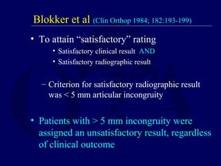 Blokker et al (Clin Orthop 1984; 182:193-199)
• To attain “satisfactory” rating
• Satisfactory clinical result AND
• Satisfactory radiographic result
– Criterion for satisfactory radiographic result
was < 5 mm articular incongruity
• Patients with > 5 mm incongruity were
assigned an unsatisfactory result, regardless
of clinical outcome
 