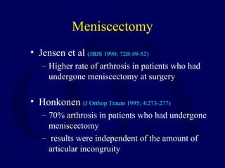 Meniscectomy
• Jensen et al (JBJS 1990; 72B:49-52)
– Higher rate of arthrosis in patients who had
undergone meniscectomy at surgery
• Honkonen (J Orthop Traum 1995; 4:273-277)
– 70% arthrosis in patients who had undergone
meniscectomy
– results were independent of the amount of
articular incongruity
 