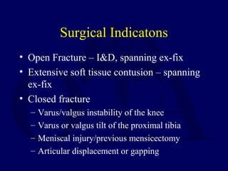 Surgical Indicatons
• Open Fracture – I&D, spanning ex-fix
• Extensive soft tissue contusion – spanning
ex-fix
• Closed fracture
– Varus/valgus instability of the knee
– Varus or valgus tilt of the proximal tibia
– Meniscal injury/previous mensicectomy
– Articular displacement or gapping
 