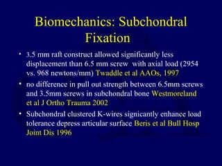 Biomechanics: Subchondral
Fixation
• 3.5 mm raft construct allowed significantly less
displacement than 6.5 mm screw with axial load (2954
vs. 968 newtons/mm) Twaddle et al AAOs, 1997
• no difference in pull out strength between 6.5mm screws
and 3.5mm screws in subchondral bone Westmoreland
et al J Ortho Trauma 2002
• Subchondral clustered K-wires signicantly enhance load
tolerance depress articular surface Beris et al Bull Hosp
Joint Dis 1996
 
