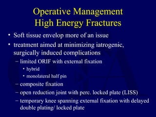 Operative Management
High Energy Fractures
• Soft tissue envelop more of an issue
• treatment aimed at minimizing iatrogenic,
surgically induced complications
– limited ORIF with external fixation
• hybrid
• monolateral half pin
– composite fixation
– open reduction joint with perc. locked plate (LISS)
– temporary knee spanning external fixation with delayed
double plating/ locked plate
 