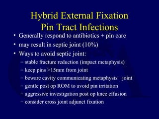Hybrid External Fixation
Pin Tract Infections
• Generally respond to antibiotics + pin care
• may result in septic joint (10%)
• Ways to avoid septic joint:
– stable fracture reduction (impact metaphysis)
– keep pins >15mm from joint
– beware cavity communicating metaphysis joint
– gentle post op ROM to avoid pin irritation
– aggressive investigation post op knee effusion
– consider cross joint adjunct fixation
 