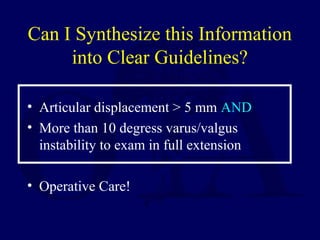 Can I Synthesize this Information
into Clear Guidelines?
• Articular displacement > 5 mm AND
• More than 10 degress varus/valgus
instability to exam in full extension
• Operative Care!
 