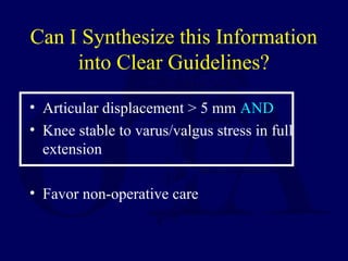 Can I Synthesize this Information
into Clear Guidelines?
• Articular displacement > 5 mm AND
• Knee stable to varus/valgus stress in full
extension
• Favor non-operative care
 