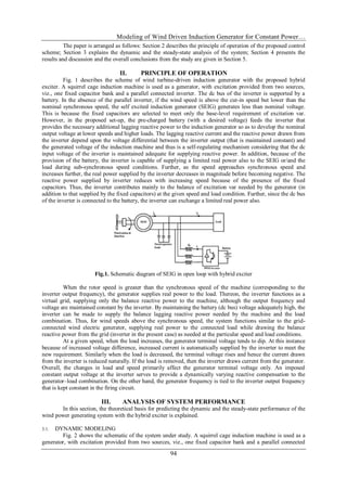 Modeling of Wind Driven Induction Generator for Constant Power…
94
The paper is arranged as follows: Section 2 describes the principle of operation of the proposed control
scheme; Section 3 explains the dynamic and the steady-state analysis of the system; Section 4 presents the
results and discussion and the overall conclusions from the study are given in Section 5.
II. PRINCIPLE OF OPERATION
Fig. 1 describes the scheme of wind turbine-driven induction generator with the proposed hybrid
exciter. A squirrel cage induction machine is used as a generator, with excitation provided from two sources,
viz., one fixed capacitor bank and a parallel connected inverter. The dc bus of the inverter is supported by a
battery. In the absence of the parallel inverter, if the wind speed is above the cut-in speed but lower than the
nominal synchronous speed, the self excited induction generator (SEIG) generates less than nominal voltage.
This is because the fixed capacitors are selected to meet only the base-level requirement of excitation var.
However, in the proposed set-up, the pre-charged battery (with a desired voltage) feeds the inverter that
provides the necessary additional lagging reactive power to the induction generator so as to develop the nominal
output voltage at lower speeds and higher loads. The lagging reactive current and the reactive power drawn from
the inverter depend upon the voltage differential between the inverter output (that is maintained constant) and
the generated voltage of the induction machine and thus is a self-regulating mechanism considering that the dc
input voltage of the inverter is maintained adequate for supplying reactive power. In addition, because of the
provision of the battery, the inverter is capable of supplying a limited real power also to the SEIG or/and the
load during sub-synchronous speed conditions. Further, as the speed approaches synchronous speed and
increases further, the real power supplied by the inverter decreases in magnitude before becoming negative. The
reactive power supplied by inverter reduces with increasing speed because of the presence of the fixed
capacitors. Thus, the inverter contributes mainly to the balance of excitation var needed by the generator (in
addition to that supplied by the fixed capacitors) at the given speed and load condition. Further, since the dc bus
of the inverter is connected to the battery, the inverter can exchange a limited real power also.
Fig.1. Schematic diagram of SEIG in open loop with hybrid exciter
When the rotor speed is greater than the synchronous speed of the machine (corresponding to the
inverter output frequency), the generator supplies real power to the load. Thereon, the inverter functions as a
virtual grid, supplying only the balance reactive power to the machine, although the output frequency and
voltage are maintained constant by the inverter. By maintaining the battery (dc bus) voltage adequately high, the
inverter can be made to supply the balance lagging reactive power needed by the machine and the load
combination. Thus, for wind speeds above the synchronous speed, the system functions similar to the grid-
connected wind electric generator, supplying real power to the connected load while drawing the balance
reactive power from the grid (inverter in the present case) as needed at the particular speed and load conditions.
At a given speed, when the load increases, the generator terminal voltage tends to dip. At this instance
because of increased voltage difference, increased current is automatically supplied by the inverter to meet the
new requirement. Similarly when the load is decreased, the terminal voltage rises and hence the current drawn
from the inverter is reduced naturally. If the load is removed, then the inverter draws current from the generator.
Overall, the changes in load and speed primarily affect the generator terminal voltage only. An imposed
constant output voltage at the inverter serves to provide a dynamically varying reactive compensation to the
generator–load combination. On the other hand, the generator frequency is tied to the inverter output frequency
that is kept constant in the firing circuit.
III. ANALYSIS OF SYSTEM PERFORMANCE
In this section, the theoretical basis for predicting the dynamic and the steady-state performance of the
wind power generating system with the hybrid exciter is explained.
3.1. DYNAMIC MODELING
Fig. 2 shows the schematic of the system under study. A squirrel cage induction machine is used as a
generator, with excitation provided from two sources, viz., one fixed capacitor bank and a parallel connected
 