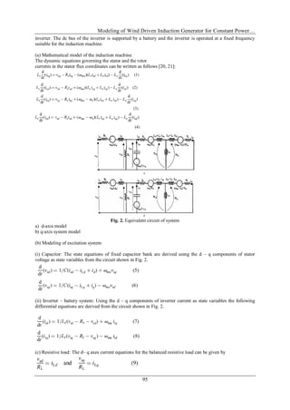 Modeling of Wind Driven Induction Generator for Constant Power…
95
inverter. The dc bus of the inverter is supported by a battery and the inverter is operated at a fixed frequency
suitable for the induction machine.
(a) Mathematical model of the induction machine
The dynamic equations governing the stator and the rotor
currents in the stator flux coordinates can be written as follows [20, 21]:
Fig. 2. Equivalent circuit of system
a) d-axis model
b) q-axis system model
(b) Modeling of excitation system
(i) Capacitor: The state equations of fixed capacitor bank are derived using the d – q components of stator
voltage as state variables from the circuit shown in Fig. 2.
(ii) Inverter – battery system: Using the d – q components of inverter current as state variables the following
differential equations are derived from the circuit shown in Fig. 2.
(c) Resistive load: The d– q axes current equations for the balanced resistive load can be given by
 