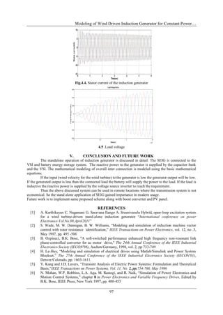 Modeling of Wind Driven Induction Generator for Constant Power…
97
Fig.4.4. Stator current of the induction generator
2 2.5 3 3.5
x 10
4
-600
-400
-200
0
200
400
600
LoadVoltage(Volts)
Time(sec)
Load
Voltage(Volts)
4.5 .Load voltage
V. CONCLUSION AND FUTURE WORK
The standalone operation of induction generator is discussed in detail. The SEIG is connected to the
VSI and battery energy storage system. The reactive power to the generator is supplied by the capacitor bank
and the VSI. The mathematical modeling of overall inter connection is modeled using the basic mathematical
equations.
If the input (wind velocity for the wind turbine) to the generator is low the generator output will be low.
If the generated output is less than the connected load the battery will supply the power to the load. If the load is
inductive the reactive power is supplied by the voltage source inverter to reach the requirement.
Thus the above discussed system can be used in remote locations where the transmission system is not
economical. So the stand alone application of SEIG gained importance in modern usage.
Future work is to implement same proposed scheme along with boost converter and PV panel.
REFERENCES
[1] A. Karthikeyan C. Nagamani G. Saravana Ilango A. Sreenivasulu Hybrid, open-loop excitation system
for a wind turbine-driven stand-alone induction generator “International conference on power
Electronics Vol.No.99,April2011”
[2] S. Wade, M. W. Dunnigan, B. W. Williams, “Modeling and simulation of induction machine vector
control with rotor resistance identification,” IEEE Transactions on Power Electronics, vol. 12, no .3,
May 1997, pp. 495 -506
[3] B. Ozpineci, B.K. Bose, "A soft-switched performance enhanced high frequency non-resonant link
phase-controlled converter for ac motor drive," The 24th Annual Conference of the IEEE Industrial
Electronics Society (IECON'98), Aachen/Germany, 1998, vol. 2, pp 733-749
[4] H. Le-Huy, “Modeling and simulation of electrical drives using Matlab/Simulink and Power System
Blockset,” The 27th Annual Conference of the IEEE Industrial Electronics Society (IECON'01),
Denver/Colorado, pp. 1603-1611.
[5] Y. Kang and J.D. Lavers, “Transient Analysis of Electric Power Systems: Formulation and Theoretical
Basis,”IEEE Transactions on Power Systems, Vol. 11, No. 2, pp.754-760, May 1996
[6] N. Mohan, W.P. Robbins, L.A. Aga, M. Rastogi, and R. Naik, “Simulation of Power Electronics and
Motion Control Systems,” chapter 8 in Power Electronics and Variable Frequency Drives, Edited by
B.K. Bose, IEEE Press, New York 1997, pp. 400-453
 