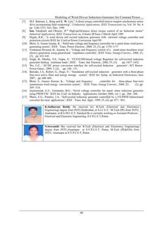 Modeling of Wind Driven Induction Generator for Constant Power…
98
[7] M.F. Rahman, L. Bong and K. W. Lim," A direct torque controlled interior magnet synchronous motor
drive incorporating field weakening", 'I Industrial Applications, IEEE Transactions on, Vol. 34 No. 6
pp. 1246-1253, Nov./Dec. 1998
[8] lsao Takahashi and Ohmori, Y." High-performance direct torque control of an Induction motor"
Industrial Applications, IEEE Transactions on, Volume 25 Issue 2 March-April 1989
[9] Hegde, R.K.: „A wind driven self excited induction generator with terminal voltage controller and
protection circuits‟IEEE Int Conf.on Power Conversion April 99.
[10] Bhim, S., Gaurav kumar, K.: „Solid state voltage and frequency controller for a stand alone wind power
generating system‟, IEEE Trans. Power Electron., 2008, 23, (3), pp. 1170–1177
[11] Venkatesa Perumal, B., Jayanta, K.: „Voltage and frequency control of a stand alone brushless wind
electric generation using generalized impedance controller‟, IEEE Trans. Energy Convers., 2008, 23,
(2), pp. 632–641.
[12] Singh, B., Murthy, S.S., Gupta, S.: „STATCOM-based voltage Regulator for self-excited induction
generator feeding nonlinear loads‟, IEEE Trans. Ind. Electron., 2006, 53, (5), pp. 1437–1452.
[13] Wu, J.-C.: „AC/DC power conversion interface for self-excited Induction generator‟, IET Renew.
Power Gener., 2009, 3, (2), pp. 144– 151.
[14] Barrado, J.A., Robert, G., Hugo, V.: „Standalone self-excited induction generator with a three-phase
four-wire active filter and energy storage system‟. IEEE Int. Symp. on Industrial Electronics, June
2007, pp. 600–605.
[15] Bhim, S., Gaurav Kumar, K.: „Voltage and frequency controller for three-phase four-wire
autonomous wind energy conversion system‟, IEEE Trans. Energy Convers., 2008, 23, (2), pp.
509 –518.
[16] Jayaramaiah, G.V., Fernandes, B.G.: „Novel voltage controller for stand- alone induction generator
using PWM-VSI‟. IEEE Int. Conf. on Industry Applications, October 2006, vol. 1, pp. 204– 208.
[17] Marra, E.G., Pomilio, J.A.: „Self-excited induction generator controlled by a VS-PWM bidirectional
converter for rural applications‟, IEEE Trans. Ind. Appl., 1999, 35, (4), pp. 877– 883.
K.Sudharsan Reddy He received his B.Tech (Electrical and Electronics
Engineering) degree from JNTU,Hyderabad, at S.J.C.E.T, M.Tech (PE) from JNTU,
Anantapur, at R.G.M.C.E.T, Nandyal.He is currently working as Assistant Professor ,
Electrical and Electronic Engineering, S.V.P.C.E.T,Puttur.
N.Sravanthi She received her B.Tech (Electrical and Electronics Engineering)
degree from JNTU,Anantapur at S.V.P.C.E.T, Puttur, M.Tech (PE&ED)) from
JNTU, Anantapur at S.V.P.C.E.T, Puttur.
 