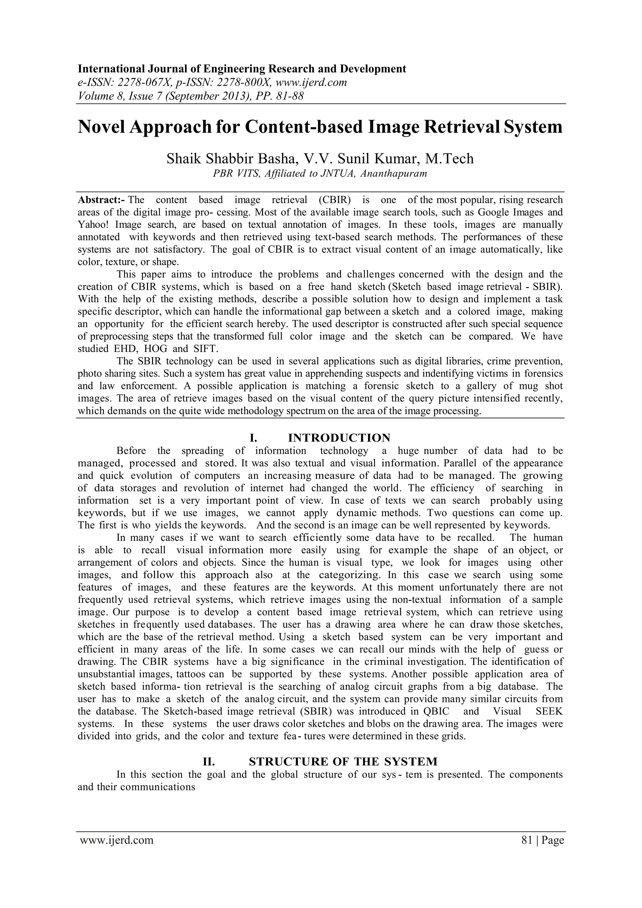 International Journal of Engineering Research and Development
e-ISSN: 2278-067X, p-ISSN: 2278-800X, www.ijerd.com
Volume 8, Issue 7 (September 2013), PP. 81-88
www.ijerd.com 81 | Page
Novel Approach for Content-based Image Retrieval System
Shaik Shabbir Basha, V.V. Sunil Kumar, M.Tech
PBR VITS, Affiliated to JNTUA, Ananthapuram
Abstract:- The content based image retrieval (CBIR) is one of the most popular, rising research
areas of the digital image pro- cessing. Most of the available image search tools, such as Google Images and
Yahoo! Image search, are based on textual annotation of images. In these tools, images are manually
annotated with keywords and then retrieved using text-based search methods. The performances of these
systems are not satisfactory. The goal of CBIR is to extract visual content of an image automatically, like
color, texture, or shape.
This paper aims to introduce the problems and challenges concerned with the design and the
creation of CBIR systems, which is based on a free hand sketch (Sketch based image retrieval - SBIR).
With the help of the existing methods, describe a possible solution how to design and implement a task
specific descriptor, which can handle the informational gap between a sketch and a colored image, making
an opportunity for the efficient search hereby. The used descriptor is constructed after such special sequence
of preprocessing steps that the transformed full color image and the sketch can be compared. We have
studied EHD, HOG and SIFT.
The SBIR technology can be used in several applications such as digital libraries, crime prevention,
photo sharing sites. Such a system has great value in apprehending suspects and indentifying victims in forensics
and law enforcement. A possible application is matching a forensic sketch to a gallery of mug shot
images. The area of retrieve images based on the visual content of the query picture intensified recently,
which demands on the quite wide methodology spectrum on the area of the image processing.
I. INTRODUCTION
Before the spreading of information technology a huge number of data had to be
managed, processed and stored. It was also textual and visual information. Parallel of the appearance
and quick evolution of computers an increasing measure of data had to be managed. The growing
of data storages and revolution of internet had changed the world. The efficiency of searching in
information set is a very important point of view. In case of texts we can search probably using
keywords, but if we use images, we cannot apply dynamic methods. Two questions can come up.
The first is who yields the keywords. And the second is an image can be well represented by keywords.
In many cases if we want to search efficiently some data have to be recalled. The human
is able to recall visual information more easily using for example the shape of an object, or
arrangement of colors and objects. Since the human is visual type, we look for images using other
images, and follow this approach also at the categorizing. In this case we search using some
features of images, and these features are the keywords. At this moment unfortunately there are not
frequently used retrieval systems, which retrieve images using the non-textual information of a sample
image. Our purpose is to develop a content based image retrieval system, which can retrieve using
sketches in frequently used databases. The user has a drawing area where he can draw those sketches,
which are the base of the retrieval method. Using a sketch based system can be very important and
efficient in many areas of the life. In some cases we can recall our minds with the help of guess or
drawing. The CBIR systems have a big significance in the criminal investigation. The identification of
unsubstantial images, tattoos can be supported by these systems. Another possible application area of
sketch based informa- tion retrieval is the searching of analog circuit graphs from a big database. The
user has to make a sketch of the analog circuit, and the system can provide many similar circuits from
the database. The Sketch-based image retrieval (SBIR) was introduced in QBIC and Visual SEEK
systems. In these systems the user draws color sketches and blobs on the drawing area. The images were
divided into grids, and the color and texture fea- tures were determined in these grids.
II. STRUCTURE OF THE SYSTEM
In this section the goal and the global structure of our sys - tem is presented. The components
and their communications
 