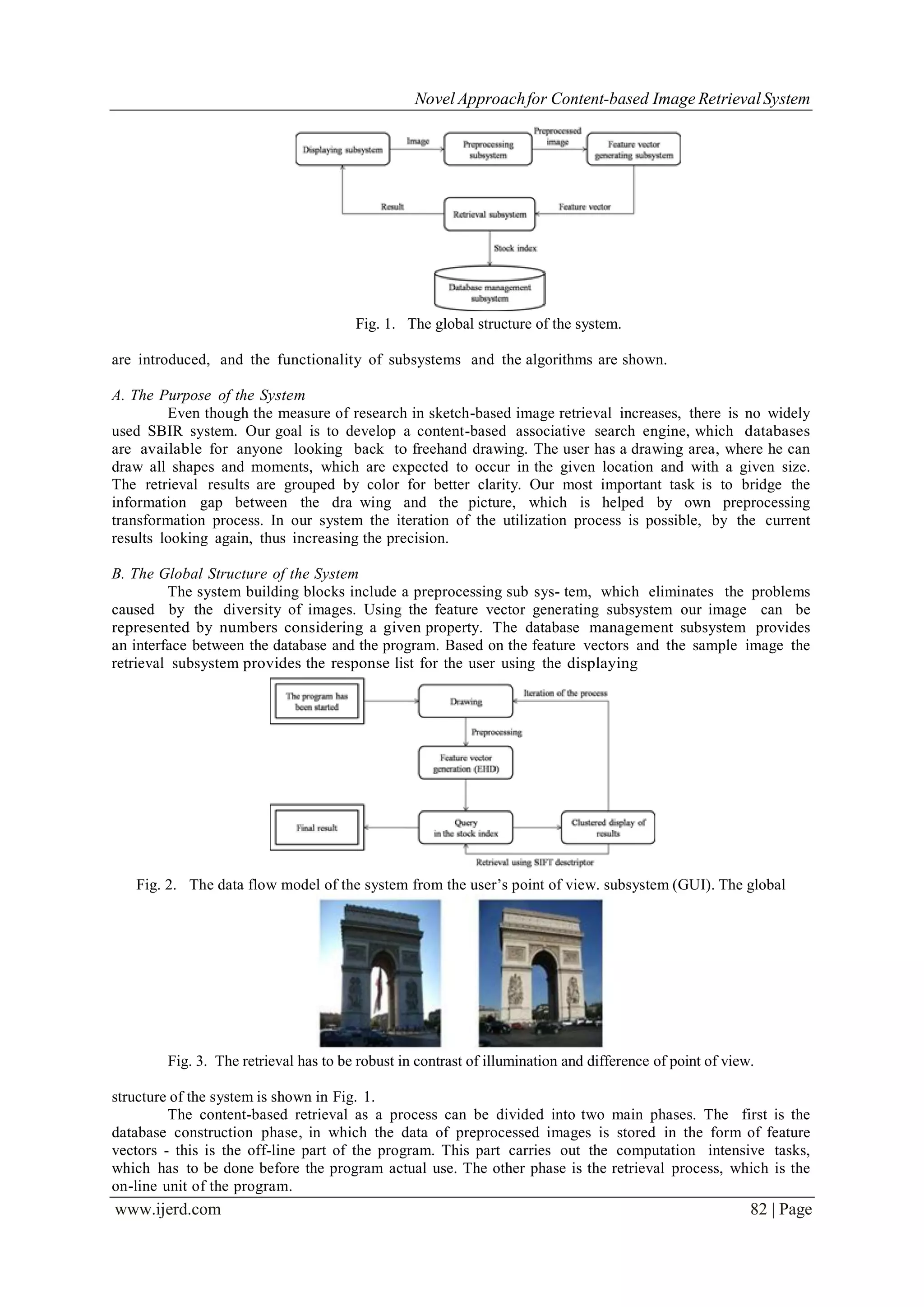 Novel Approachfor Content-based Image RetrievalSystem
www.ijerd.com 82 | Page
Fig. 1. The global structure of the system.
are introduced, and the functionality of subsystems and the algorithms are shown.
A. The Purpose of the System
Even though the measure of research in sketch-based image retrieval increases, there is no widely
used SBIR system. Our goal is to develop a content-based associative search engine, which databases
are available for anyone looking back to freehand drawing. The user has a drawing area, where he can
draw all shapes and moments, which are expected to occur in the given location and with a given size.
The retrieval results are grouped by color for better clarity. Our most important task is to bridge the
information gap between the dra wing and the picture, which is helped by own preprocessing
transformation process. In our system the iteration of the utilization process is possible, by the current
results looking again, thus increasing the precision.
B. The Global Structure of the System
The system building blocks include a preprocessing sub sys- tem, which eliminates the problems
caused by the diversity of images. Using the feature vector generating subsystem our image can be
represented by numbers considering a given property. The database management subsystem provides
an interface between the database and the program. Based on the feature vectors and the sample image the
retrieval subsystem provides the response list for the user using the displaying
Fig. 2. The data flow model of the system from the user’s point of view. subsystem (GUI). The global
Fig. 3. The retrieval has to be robust in contrast of illumination and difference of point of view.
structure of the system is shown in Fig. 1.
The content-based retrieval as a process can be divided into two main phases. The first is the
database construction phase, in which the data of preprocessed images is stored in the form of feature
vectors - this is the off-line part of the program. This part carries out the computation intensive tasks,
which has to be done before the program actual use. The other phase is the retrieval process, which is the
on-line unit of the program.
 