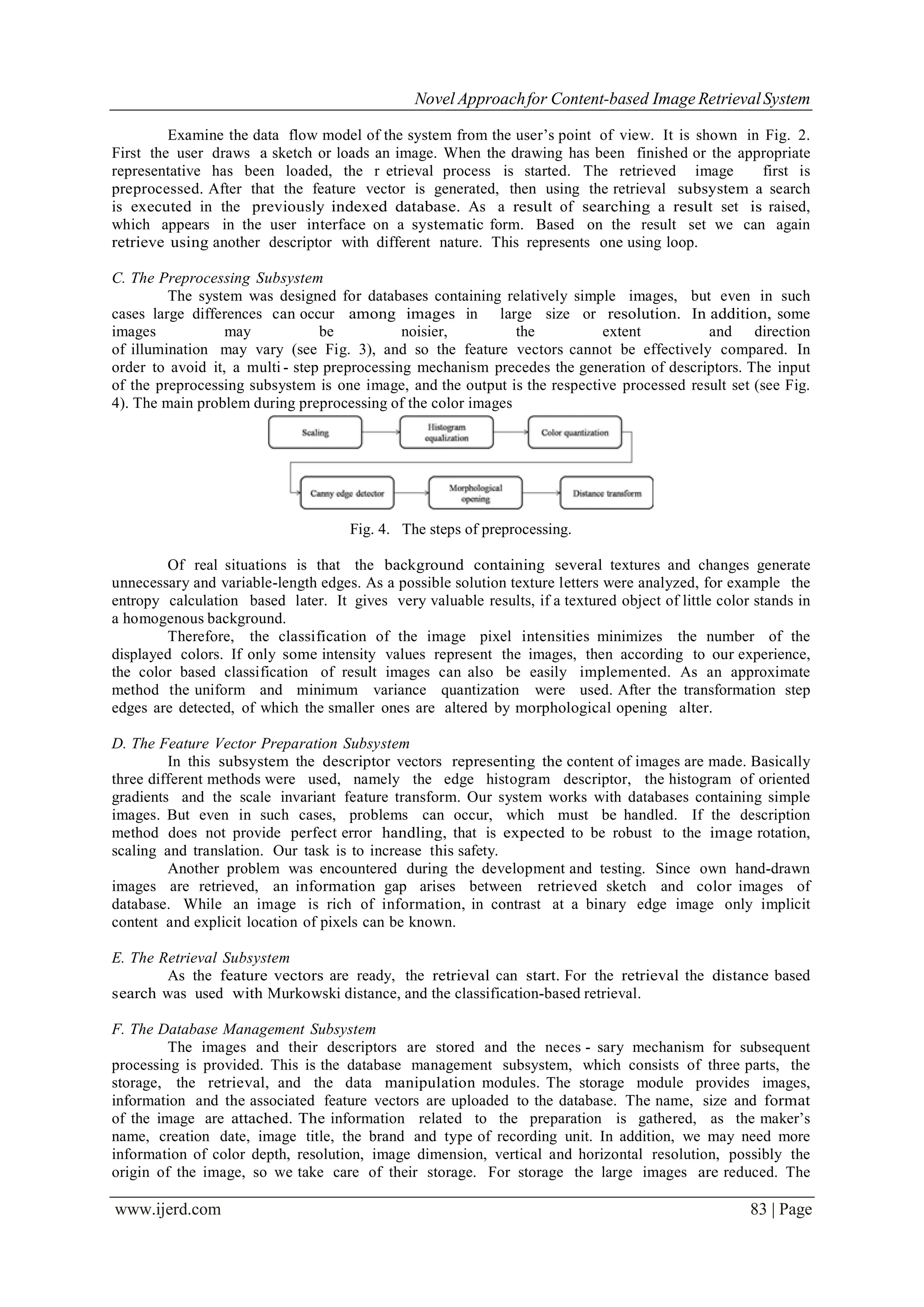 Novel Approachfor Content-based Image RetrievalSystem
www.ijerd.com 83 | Page
Examine the data flow model of the system from the user’s point of view. It is shown in Fig. 2.
First the user draws a sketch or loads an image. When the drawing has been finished or the appropriate
representative has been loaded, the r etrieval process is started. The retrieved image first is
preprocessed. After that the feature vector is generated, then using the retrieval subsystem a search
is executed in the previously indexed database. As a result of searching a result set is raised,
which appears in the user interface on a systematic form. Based on the result set we can again
retrieve using another descriptor with different nature. This represents one using loop.
C. The Preprocessing Subsystem
The system was designed for databases containing relatively simple images, but even in such
cases large differences can occur among images in large size or resolution. In addition, some
images may be noisier, the extent and direction
of illumination may vary (see Fig. 3), and so the feature vectors cannot be effectively compared. In
order to avoid it, a multi - step preprocessing mechanism precedes the generation of descriptors. The input
of the preprocessing subsystem is one image, and the output is the respective processed result set (see Fig.
4). The main problem during preprocessing of the color images
Fig. 4. The steps of preprocessing.
Of real situations is that the background containing several textures and changes generate
unnecessary and variable-length edges. As a possible solution texture letters were analyzed, for example the
entropy calculation based later. It gives very valuable results, if a textured object of little color stands in
a homogenous background.
Therefore, the classification of the image pixel intensities minimizes the number of the
displayed colors. If only some intensity values represent the images, then according to our experience,
the color based classification of result images can also be easily implemented. As an approximate
method the uniform and minimum variance quantization were used. After the transformation step
edges are detected, of which the smaller ones are altered by morphological opening alter.
D. The Feature Vector Preparation Subsystem
In this subsystem the descriptor vectors representing the content of images are made. Basically
three different methods were used, namely the edge histogram descriptor, the histogram of oriented
gradients and the scale invariant feature transform. Our system works with databases containing simple
images. But even in such cases, problems can occur, which must be handled. If the description
method does not provide perfect error handling, that is expected to be robust to the image rotation,
scaling and translation. Our task is to increase this safety.
Another problem was encountered during the development and testing. Since own hand-drawn
images are retrieved, an information gap arises between retrieved sketch and color images of
database. While an image is rich of information, in contrast at a binary edge image only implicit
content and explicit location of pixels can be known.
E. The Retrieval Subsystem
As the feature vectors are ready, the retrieval can start. For the retrieval the distance based
search was used with Murkowski distance, and the classification-based retrieval.
F. The Database Management Subsystem
The images and their descriptors are stored and the neces - sary mechanism for subsequent
processing is provided. This is the database management subsystem, which consists of three parts, the
storage, the retrieval, and the data manipulation modules. The storage module provides images,
information and the associated feature vectors are uploaded to the database. The name, size and format
of the image are attached. The information related to the preparation is gathered, as the maker’s
name, creation date, image title, the brand and type of recording unit. In addition, we may need more
information of color depth, resolution, image dimension, vertical and horizontal resolution, possibly the
origin of the image, so we take care of their storage. For storage the large images are reduced. The
 
