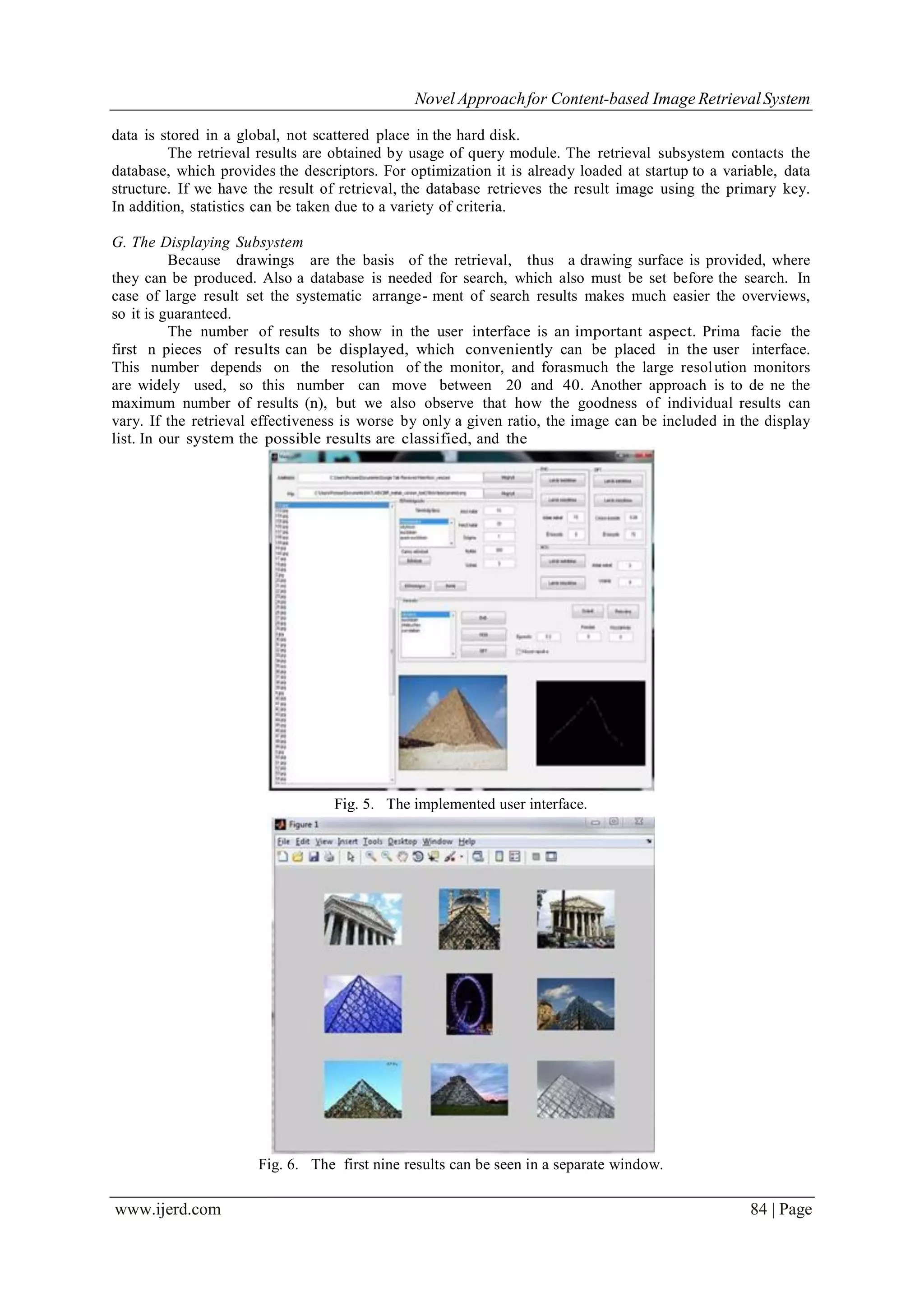 Novel Approachfor Content-based Image RetrievalSystem
www.ijerd.com 84 | Page
data is stored in a global, not scattered place in the hard disk.
The retrieval results are obtained by usage of query module. The retrieval subsystem contacts the
database, which provides the descriptors. For optimization it is already loaded at startup to a variable, data
structure. If we have the result of retrieval, the database retrieves the result image using the primary key.
In addition, statistics can be taken due to a variety of criteria.
G. The Displaying Subsystem
Because drawings are the basis of the retrieval, thus a drawing surface is provided, where
they can be produced. Also a database is needed for search, which also must be set before the search. In
case of large result set the systematic arrange- ment of search results makes much easier the overviews,
so it is guaranteed.
The number of results to show in the user interface is an important aspect. Prima facie the
first n pieces of results can be displayed, which conveniently can be placed in the user interface.
This number depends on the resolution of the monitor, and forasmuch the large resolution monitors
are widely used, so this number can move between 20 and 40. Another approach is to de ne the
maximum number of results (n), but we also observe that how the goodness of individual results can
vary. If the retrieval effectiveness is worse by only a given ratio, the image can be included in the display
list. In our system the possible results are classified, and the
Fig. 5. The implemented user interface.
Fig. 6. The first nine results can be seen in a separate window.
 