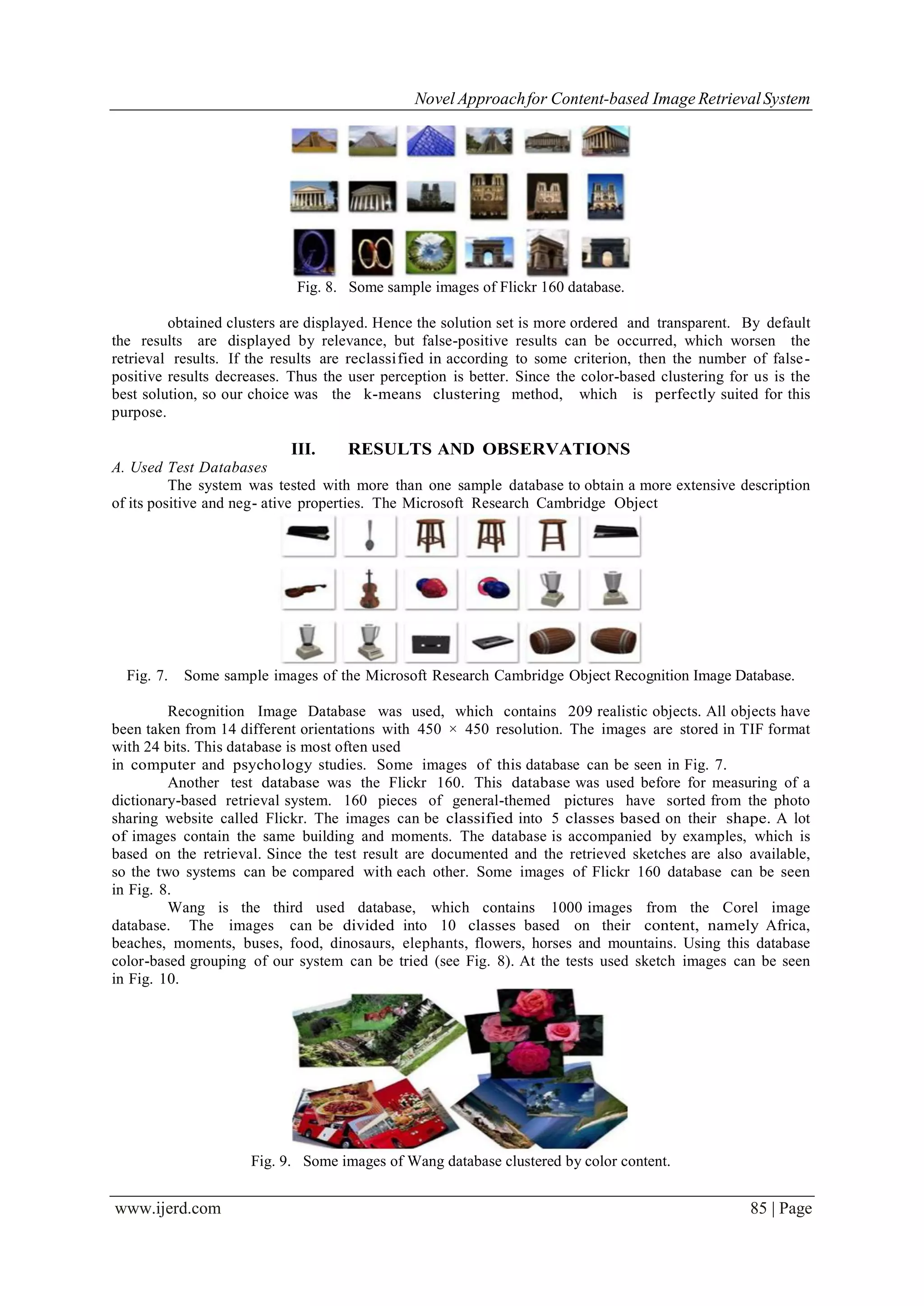 Novel Approachfor Content-based Image RetrievalSystem
www.ijerd.com 85 | Page
Fig. 8. Some sample images of Flickr 160 database.
obtained clusters are displayed. Hence the solution set is more ordered and transparent. By default
the results are displayed by relevance, but false-positive results can be occurred, which worsen the
retrieval results. If the results are reclassified in according to some criterion, then the number of false-
positive results decreases. Thus the user perception is better. Since the color-based clustering for us is the
best solution, so our choice was the k-means clustering method, which is perfectly suited for this
purpose.
III. RESULTS AND OBSERVATIONS
A. Used Test Databases
The system was tested with more than one sample database to obtain a more extensive description
of its positive and neg- ative properties. The Microsoft Research Cambridge Object
Fig. 7. Some sample images of the Microsoft Research Cambridge Object Recognition Image Database.
Recognition Image Database was used, which contains 209 realistic objects. All objects have
been taken from 14 different orientations with 450 × 450 resolution. The images are stored in TIF format
with 24 bits. This database is most often used
in computer and psychology studies. Some images of this database can be seen in Fig. 7.
Another test database was the Flickr 160. This database was used before for measuring of a
dictionary-based retrieval system. 160 pieces of general-themed pictures have sorted from the photo
sharing website called Flickr. The images can be classified into 5 classes based on their shape. A lot
of images contain the same building and moments. The database is accompanied by examples, which is
based on the retrieval. Since the test result are documented and the retrieved sketches are also available,
so the two systems can be compared with each other. Some images of Flickr 160 database can be seen
in Fig. 8.
Wang is the third used database, which contains 1000 images from the Corel image
database. The images can be divided into 10 classes based on their content, namely Africa,
beaches, moments, buses, food, dinosaurs, elephants, flowers, horses and mountains. Using this database
color-based grouping of our system can be tried (see Fig. 8). At the tests used sketch images can be seen
in Fig. 10.
Fig. 9. Some images of Wang database clustered by color content.
 