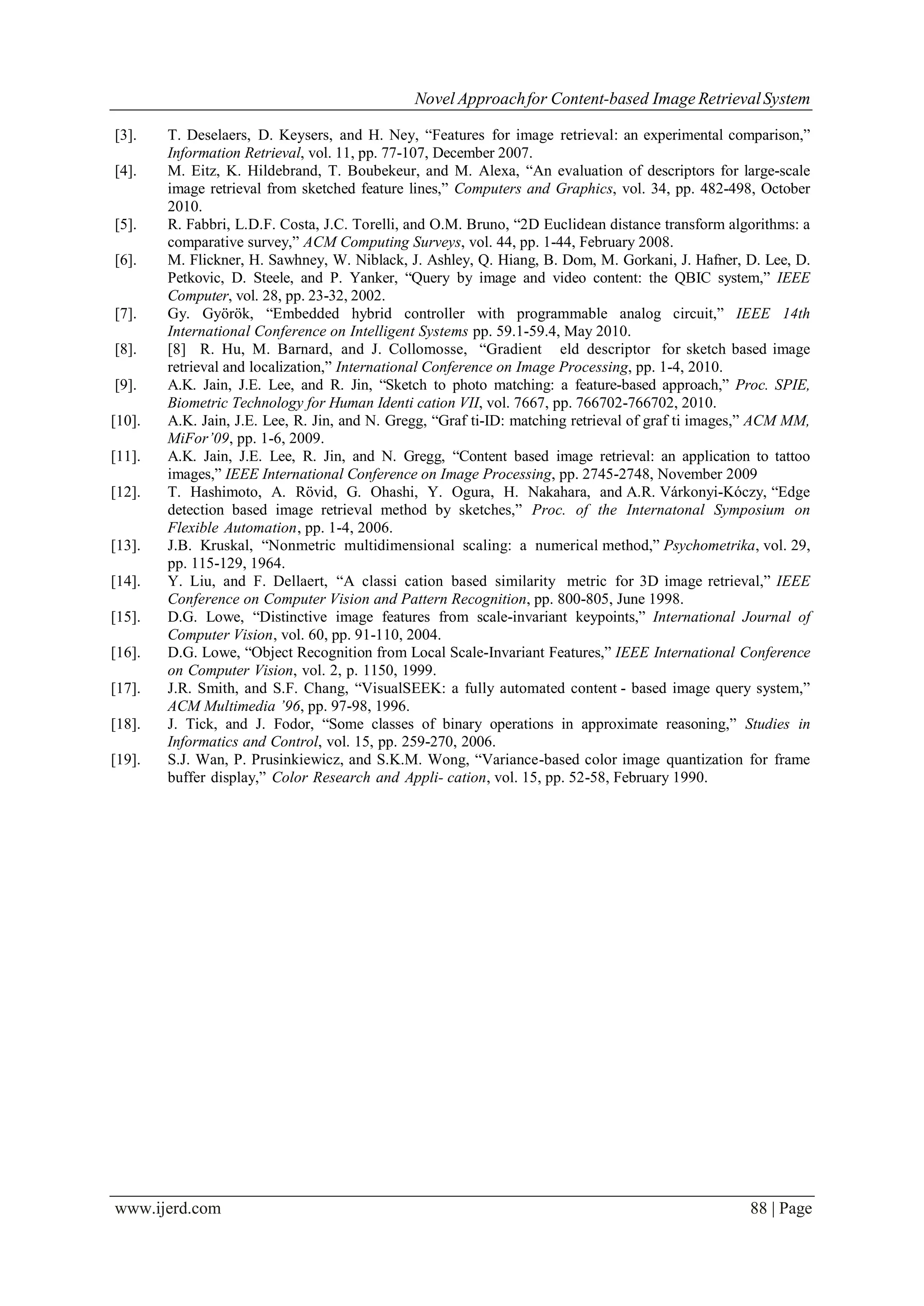 Novel Approachfor Content-based Image RetrievalSystem
www.ijerd.com 88 | Page
[3]. T. Deselaers, D. Keysers, and H. Ney, “Features for image retrieval: an experimental comparison,”
Information Retrieval, vol. 11, pp. 77-107, December 2007.
[4]. M. Eitz, K. Hildebrand, T. Boubekeur, and M. Alexa, “An evaluation of descriptors for large-scale
image retrieval from sketched feature lines,” Computers and Graphics, vol. 34, pp. 482-498, October
2010.
[5]. R. Fabbri, L.D.F. Costa, J.C. Torelli, and O.M. Bruno, “2D Euclidean distance transform algorithms: a
comparative survey,” ACM Computing Surveys, vol. 44, pp. 1-44, February 2008.
[6]. M. Flickner, H. Sawhney, W. Niblack, J. Ashley, Q. Hiang, B. Dom, M. Gorkani, J. Hafner, D. Lee, D.
Petkovic, D. Steele, and P. Yanker, “Query by image and video content: the QBIC system,” IEEE
Computer, vol. 28, pp. 23-32, 2002.
[7]. Gy. Györök, “Embedded hybrid controller with programmable analog circuit,” IEEE 14th
International Conference on Intelligent Systems pp. 59.1-59.4, May 2010.
[8]. [8] R. Hu, M. Barnard, and J. Collomosse, “Gradient eld descriptor for sketch based image
retrieval and localization,” International Conference on Image Processing, pp. 1-4, 2010.
[9]. A.K. Jain, J.E. Lee, and R. Jin, “Sketch to photo matching: a feature-based approach,” Proc. SPIE,
Biometric Technology for Human Identi cation VII, vol. 7667, pp. 766702-766702, 2010.
[10]. A.K. Jain, J.E. Lee, R. Jin, and N. Gregg, “Graf ti-ID: matching retrieval of graf ti images,” ACM MM,
MiFor’09, pp. 1-6, 2009.
[11]. A.K. Jain, J.E. Lee, R. Jin, and N. Gregg, “Content based image retrieval: an application to tattoo
images,” IEEE International Conference on Image Processing, pp. 2745-2748, November 2009
[12]. T. Hashimoto, A. Rövid, G. Ohashi, Y. Ogura, H. Nakahara, and A.R. Várkonyi-Kóczy, “Edge
detection based image retrieval method by sketches,” Proc. of the Internatonal Symposium on
Flexible Automation, pp. 1-4, 2006.
[13]. J.B. Kruskal, “Nonmetric multidimensional scaling: a numerical method,” Psychometrika, vol. 29,
pp. 115-129, 1964.
[14]. Y. Liu, and F. Dellaert, “A classi cation based similarity metric for 3D image retrieval,” IEEE
Conference on Computer Vision and Pattern Recognition, pp. 800-805, June 1998.
[15]. D.G. Lowe, “Distinctive image features from scale-invariant keypoints,” International Journal of
Computer Vision, vol. 60, pp. 91-110, 2004.
[16]. D.G. Lowe, “Object Recognition from Local Scale-Invariant Features,” IEEE International Conference
on Computer Vision, vol. 2, p. 1150, 1999.
[17]. J.R. Smith, and S.F. Chang, “VisualSEEK: a fully automated content - based image query system,”
ACM Multimedia ’96, pp. 97-98, 1996.
[18]. J. Tick, and J. Fodor, “Some classes of binary operations in approximate reasoning,” Studies in
Informatics and Control, vol. 15, pp. 259-270, 2006.
[19]. S.J. Wan, P. Prusinkiewicz, and S.K.M. Wong, “Variance-based color image quantization for frame
buffer display,” Color Research and Appli- cation, vol. 15, pp. 52-58, February 1990.
 