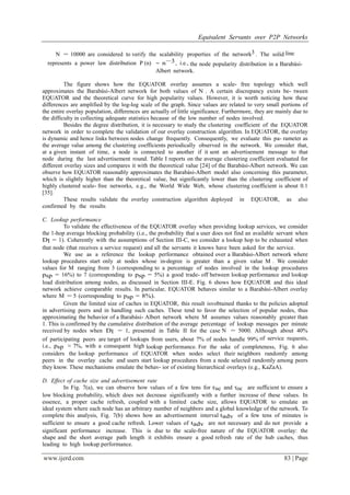 Equivalent Servants over P2P Networks
www.ijerd.com 83 | Page
N = 10000 are considered to verify the scalability properties of the network3 . The solid line
represents a power law distribution P (n) ∼ n−3, i.e., the node popularity distribution in a Barabási-
Albert network.
The figure shows how the EQUATOR overlay assumes a scale- free topology which well
approximates the Barabási-Albert network for both values of N . A certain discrepancy exists be- tween
EQUATOR and the theoretical curve for high popularity values. However, it is worth noticing how these
differences are amplified by the log-log scale of the graph. Since values are related to very small portions of
the entire overlay population, differences are actually of little significance. Furthermore, they are mainly due to
the difficulty in collecting adequate statistics because of the low number of nodes involved.
Besides the degree distribution, it is necessary to study the clustering coefficient of the EQUATOR
network in order to complete the validation of our overlay construction algorithm. In EQUATOR, the overlay
is dynamic and hence links between nodes change frequently. Consequently, we evaluate this pa- rameter as
the average value among the clustering coefficients periodically observed in the network. We consider that,
at a given instant of time, a node is connected to another if it sent an advertisement message to that
node during the last advertisement round. Table I reports on the average clustering coefficient evaluated for
different overlay sizes and compares it with the theoretical value [24] of the Barabási-Albert network. We can
observe how EQUATOR reasonably approximates the Barabási-Albert model also concerning this parameter,
which is slightly higher than the theoretical value, but significantly lower than the clustering coefficient of
highly clustered scale- free networks, e.g., the World Wide Web, whose clustering coefficient is about 0.1
[35].
These results validate the overlay construction algorithm deployed in EQUATOR, as also
confirmed by the results
C. Lookup performance
To validate the effectiveness of the EQUATOR overlay when providing lookup services, we consider
the 1-hop average blocking probability (i.e., the probability that a user does not find an available servant when
Dl = 1). Coherently with the assumptions of Section III-C, we consider a lookup hop to be exhausted when
that node (that receives a service request) and all the servants it knows have been asked for the service.
We use as a reference the lookup performance obtained over a Barabási-Albert network where
lookup procedures start only at nodes whose in-degree is greater than a given value M . We consider
values for M ranging from 3 (corresponding to a percentage of nodes involved in the lookup procedures
psp = 16%) to 7 (corresponding to psp = 5%) a good trade- off between lookup performance and lookup
load distribution among nodes, as discussed in Section III-E. Fig. 6 shows how EQUATOR and this ideal
network achieve comparable results. In particular, EQUATOR behaves similar to a Barabási-Albert overlay
where M = 5 (corresponding to psp = 8%).
Given the limited size of caches in EQUATOR, this result isvobtained thanks to the policies adopted
in advertising peers and in handling such caches. These tend to favor the selection of popular nodes, thus
approximating the behavior of a Barabási- Albert network where M assumes values reasonably greater than
1. This is confirmed by the cumulative distribution of the average percentage of lookup messages per minute
received by nodes when Dl = 1, presented in Table II for the case N = 5000. Although about 40%
of participating peers are target of lookups from users, about 7% of nodes handle 99% of service requests,
i.e., psp ≈ 7%, with a consequent high lookup performance. For the sake of completeness, Fig. 6 also
considers the lookup performance of EQUATOR when nodes select their neighbors randomly among
peers in the overlay cache and users start lookup procedures from a node selected randomly among peers
they know. These mechanisms emulate the behav- ior of existing hierarchical overlays (e.g., KaZaA).
D. Effect of cache size and advertisement rate
In Fig. 7(a), we can observe how values of a few tens for τsc and τoc are sufficient to ensure a
low blocking probability, which does not decrease significantly with a further increase of these values. In
essence, a proper cache refresh, coupled with a limited cache size, allows EQUATOR to emulate an
ideal system where each node has an arbitrary number of neighbors and a global knowledge of the network. To
complete this analysis, Fig. 7(b) shows how an advertisement interval tadv of a few tens of minutes is
sufficient to ensure a good cache refresh. Lower values of tadv are not necessary and do not provide a
significant performance increase. This is due to the scale-free nature of the EQUATOR overlay: the
shape and the short average path length it exhibits ensure a good refresh rate of the hub caches, thus
leading to high lookup performance.
 
