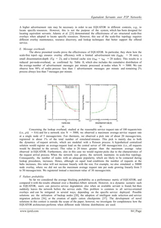 Equivalent Servants over P2P Networks
www.ijerd.com 84 | Page
A higher advertisement rate may be necessary in order to use EQUATOR in different contexts, e.g., to
locate specific resources. However, this is not the purpose of the system, which has been designed for
locating equivalent servants. Adamic et al. [23] demonstrated the effectiveness of un- structured scale-free
overlays when adopted to locate specific resources. However, this use of the scale-free topology requires
different overlay maintenance, resource discovery, and lookup techniques that better support the offered
service.
E. Message overheads
The above presented results prove the effectiveness of EQUATOR. In particular, they show how the
scale-free topol- ogy ensures overlay efficiency with a limited advertisement rate (tadv = 30 min), a
small dissemination-depth (Td = 2), and a limited cache size (τsc = τoc = 20 nodes). This results in a
reduced per-node-overhead, as confirmed by Table II, which also includes the cumulative distribution of
the average number of advertisement messages per minute processed at nodes when N = 5000. We can
observe how 98% of nodes process less than 1 advertisement messages per minute and remaining 2%
process always less than 7 messages per minute.
Concerning the lookup overhead, studied at the reasonable service request rate of 100 requests/min
(i.e., ρT = 0.6) and for a network size N = 5000, we observed a maximum average service request rate
at a single node of 5 messages/min. Fur- thermore, we observed a pick rate of about 20 messages/min,
registered in about 1% of the total number of simulated minutes. This pick is mainly due to both
the dynamics of request arrivals, which are modeled with a Poisson process. A hypothetical centralized
solution would register an average request load on the central server of 100 messages/min (i.e., all requests
would be directed to the server). This value is 20 times greater than the maximum average value
observed in EQUATOR. Furthermore, also in this case we would register picks due to the characteristics of
the request arrival process. When the network size grows, the network maintains its scale-free topology.
Consequently, the number of nodes with an adequate popularity, which are likely to be contacted during
lookup procedures, increases. Hence, although on equal load conditions the number of requests at the
hubs increases, this value will not increase linearly with the size. For example, we also simulated a 50000
node overlay, where we did not see the maximum average request rate per node growing linearly from 5
to 50 messages/min. We registered instead a maximum value of 30 messages/min.
F. Failure probability
So far we considered the average blocking probability as a performance metric of EQUATOR, and
compared it with the results obtained over a Barabási-Albert network. However, in a dynamic scenario such
as EQUATOR, users can perceive service degradation also when an available servant is found, but then
suddenly leaves the network before the service ends. This problem is common to all service-oriented
overlays and can be mitigated in several ways, depending on the specific service deployed. Possible
solutions are the utilization of backup nodes [20], the adoption of intelligent node selection and service
migration policies [36], or the creation of appli- cation checkpoints [37]. The development of novel
solutions in this context is outside the scope of the paper; however, we investigate for completeness how the
EQUATOR architecture performs when different node lifetime distributions are used.
 