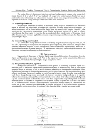 Moving Object Tracking Distance and Velocity Determination based on Background Subtraction
www.iosrjournals.org 62 | Page
The median filter sorts the elements in a given matrix and median value is assigned to the central pixel.
Sorted elements 1, 2, 3, 4, 5, 6, 7, 8, 9 and median 5 will assign to the central element. Similar box scan is
performed over the whole image and reduces noise. Execution time is more compared to mean filter, since the
algorithm involves with sorting techniques. But it removes the small pixel noise.
2.1 Morphological Process
Morphological operations are applied on segmented binary image for smoothening the foreground
region. It processes the image based on shapes and it performs on image using structuring element. The
structuring elements will be created with specified shapes (disk, line, square) which contains 1‟s and 0‟s value
where ones are represents the neighborhood pixels. Dilation and erosion process will be used to enhance
(smoothening) the object region by removing the unwanted pixels from outside region of foreground object.
After this process, the pixels are applied for connected component analysis and then analysis the object region
for counting the objects.
2.2 Connected Component Analysis
The output of the change detection module is the binary image that contains only two labels, i.e., „0‟
and „255‟, representing as „background‟ and „foreground‟ pixels respectively, with some noise. The goal of the
connected component analysis is to detect the large sized connected foreground region or object. This is one of
the important operations in motion detection. The pixels that are collectively connected can be clustered into
changing or moving objects by analyzing their connectivity.
III. SEGMENTATION
Segmentation is the process of dividing digital image into multiple regions. Segmentation shows the
objects and boundaries in an image. Each Pixel in the region has some similar characteristics like color,
intensity, etc. Few methods for segmenting the images are explained below.
3.1 Background Subtraction Algorithm
Background subtraction is a computational vision process of extracting foreground objects in a
particular scene. A foreground object can be described as an object of attention which helps in reducing the
amount of data to be processed as well as provide important information to the task under consideration. Often,
the foreground object can be thought of as a coherently moving object in a scene. We must emphasize the word
coherent here because if a person is walking in front of moving leaves, the person forms the foreground object
while leaves though having motion associated with them are considered background due to its repetitive
behavior. In some cases, distance of the moving object also forms a basis for it to be considered a background,
e.g. if in a scene one person is close to the camera while there is a person far away in background, in this case
the nearby person is considered as foreground while the person far away is ignored due to its small size and the
lack of information that it provides. Identifying moving objects from a video sequence is a fundamental and
critical task in many computer-vision applications. A common approach is to perform background subtraction,
which identifies moving objects from the portion of video frame that differs from the background model.
Fig.1. Flow Chart for background subtraction algorithm
 
