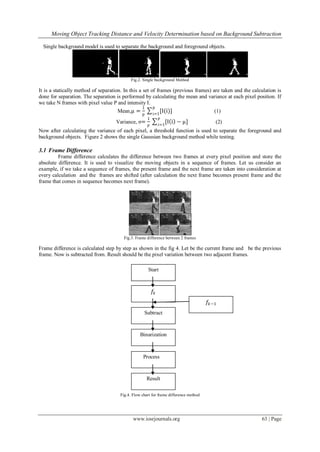 Moving Object Tracking Distance and Velocity Determination based on Background Subtraction
www.iosrjournals.org 63 | Page
Single background model is used to separate the background and foreground objects.
Fig.2. Single background Method
It is a statically method of separation. In this a set of frames (previous frames) are taken and the calculation is
done for separation. The separation is performed by calculating the mean and variance at each pixel position. If
we take N frames with pixel value P and intensity I.
Mean,µ =
1
p
[I(i)]
p
i=1
(1)
Variance, σ=
1
𝑝
[I i − µ]
𝑝
𝑖=1
(2)
Now after calculating the variance of each pixel, a threshold function is used to separate the foreground and
background objects. Figure 2 shows the single Gaussian background method while testing.
3.1 Frame Difference
Frame difference calculates the difference between two frames at every pixel position and store the
absolute difference. It is used to visualize the moving objects in a sequence of frames. Let us consider an
example, if we take a sequence of frames, the present frame and the next frame are taken into consideration at
every calculation and the frames are shifted (after calculation the next frame becomes present frame and the
frame that comes in sequence becomes next frame).
Fig.3. Frame difference between 2 frames
Frame difference is calculated step by step as shown in the fig 4. Let be the current frame and be the previous
frame. Now is subtracted from. Result should be the pixel variation between two adjacent frames.
Fig.4. Flow chart for frame difference method
𝑓𝑘−1
𝑓𝑘
Subtract
Binarization
Process
Result
Start
 