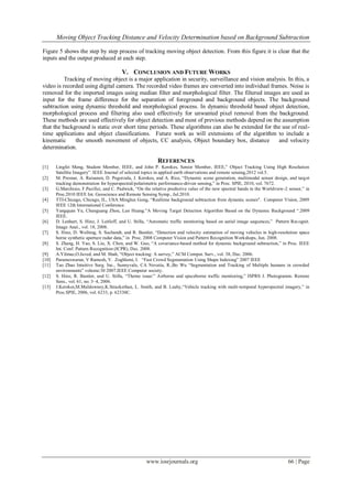 Moving Object Tracking Distance and Velocity Determination based on Background Subtraction
www.iosrjournals.org 66 | Page
Figure 5 shows the step by step process of tracking moving object detection. From this figure it is clear that the
inputs and the output produced at each step.
V. CONCLUSION AND FUTURE WORKS
Tracking of moving object is a major application in security, surveillance and vision analysis. In this, a
video is recorded using digital camera. The recorded video frames are converted into individual frames. Noise is
removed for the imported images using median filter and morphological filter. The filtered images are used as
input for the frame difference for the separation of foreground and background objects. The background
subtraction using dynamic threshold and morphological process. In dynamic threshold based object detection,
morphological process and filtering also used effectively for unwanted pixel removal from the background.
These methods are used effectively for object detection and most of previous methods depend on the assumption
that the background is static over short time periods. These algorithms can also be extended for the use of real-
time applications and object classifications. Future work as will extensions of the algorithm to include a
kinematic the smooth movement of objects, CC analysis, Object boundary box, distance and velocity
determination.
REFERENCES
[1] Lingfei Meng, Student Member, IEEE, and John P. Kerekes, Senior Member, IEEE,” Object Tracking Using High Resolution
Satellite Imagery”. IEEE Journal of selected topics in applied earth observations and remote sensing,2012 vol.5.
[2] M. Presnar, A. Raisanen, D. Pogorzala, J. Kerekes, and A. Rice, “Dynamic scene generation, multimodal sensor design, and target
tracking demonstration for hyperspectral/polarimetric performance-driven sensing,” in Proc. SPIE, 2010, vol. 7672.
[3] G.Marchisio, F.Pacifici, and C. Padwick, “On the relative predictive value of the new spectral bands in the Worldview-2 sensor,” in
Proc.2010 IEEE Int. Geoscience and Remote Sensing Symp., Jul.2010.
[4] TTI-Chicago, Chicago, IL, USA Minglun Gong, “Realtime background subtraction from dynamic scenes". Computer Vision, 2009
IEEE 12th International Conference.
[5] Yangquan Yu, Chunguang Zhou, Lan Huang.”A Moving Target Detection Algorithm Based on the Dynamic Background “.2009
IEEE.
[6] D. Lenhart, S. Hinz, J. Leitloff, and U. Stilla, “Automatic traffic monitoring based on aerial image sequences,” Pattern Recognit.
Image Anal., vol. 18, 2008.
[7] S. Hinz, D. Weihing, S. Suchandt, and R. Bamler, “Detection and velocity estimation of moving vehicles in high-resolution space
borne synthetic aperture radar data,” in Proc. 2008 Computer Vision and Pattern Recognition Workshops, Jun. 2008.
[8] S. Zhang, H. Yao, S. Liu, X. Chen, and W. Gao, “A covariance-based method for dynamic background subtraction,” in Proc. IEEE
Int. Conf. Pattern Recognition (ICPR), Dec. 2008.
[9] A.Yilmaz,O.Javed, and M. Shah, “Object tracking: A survey,” ACM Comput. Surv., vol. 38, Dec. 2006.
[10] Parameswaran, V Ramesh, V. Zoghlami, I. “Fast Crowd Segmentation Using Shape Indexing” 2007 IEEE
[11] Tao Zhao Intuitive Surg. Inc., Sunnyvale, CA Nevatia, R.;Bo Wu “Segmentation and Tracking of Multiple humans in crowded
environments” volume:30 2007.IEEE Computer society.
[12] S. Hinz, R. Bamler, and U. Stilla, “Theme issue:” Airborne and spaceborne traffic monitoring,” ISPRS J. Photogramm. Remote
Sens., vol. 61, no. 3–4, 2006.
[13] J.Kerekes,M.Muldowney,K.Strackerhan, L. Smith, and B. Leahy,“Vehicle tracking with multi-temporal hyperspectral imagery,” in
Proc.SPIE, 2006, vol. 6233, p. 62330C.
 