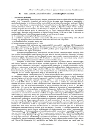 A Review on Finite Element Analysis of Beam to Column Endplate Bolted Connection
www.iosrjournals.org 98 | Page
II. Finite Element Analysis Of Beam To Column Endplate Connection
2.1 Conventional Method(S)
Steel portal frames were traditionally designed assuming that beam-to-column joints are ideally pinned
or fully rigid. This simplifies the analysis and structural design processes; but at the expense of not obtaining a
detailed understanding of the behavior of the joints, which have a finite stiffness and are semi-rigid. The last
century saw the evolution of analysis methods of semi-rigid joints, from the slope deflection equations [1] and
moment distribution methods [2], to the matrix stiffness methods [3–5] and nowadays, iterative methods
coupling the global structural analysis with the analysis of the joint [6–8]. Studies agree that in frame analysis,
the joint rotational behavior should be considered [5-6, 9]. This is commonly done by using the moment–
rotation curve. Numerical models based on the Finite Element Method (FEM), can be used to determine the
mechanical behavior of joints. These models started to be used for several reasons:
1) As a means of overcoming the lack of experimental results;
2) To understand important local effects which can be difficult to measure experimentally with sufficient
accuracy, e.g. prying and contact forces between the bolt and the connection components;
3) To generate extensive parametric studies; and
4) To determine the rotational behavior of a joint.
Other models which can be used are: experimental [10], empirical [11], analytical [12-13], mechanical
[14–16] and informational [17-18]. A more detailed discussion of these is given in Ref. [19]. Despite numerous
years of extensive research [20], particular in the 1970’s, no fully agreed design method exists. Many areas of
connection behavior still require investigation.
Conventional methods of steel frame analysis use two idealized connection models: either the rigid-
joint model or the pinned-joint model. Because the actual behavior of frame connections always falls in between
these two extremes, much attention has been focused in recent years toward a more accurate modeling of such
connections [21]. So the moment-rotation (M- θ) behavior of connections has been studied deeply, which is
necessary if the effects of connections are to be considered in structural analysis.
Many tests of beam-column connections have been performed [20]. But the practical connection types
and sizes are numerous, especially the bolted end-plate connection, because of its innate characteristics of
geometry details and assembly technology, it has many variable parameters, for example: bolt diameter, number
of bolt rows and columns, vertical and horizontal bolt spacing, bolt grade, end-plate thickness, extension of end-
plate beyond and below beam flange, end-plate width, end-plate stiffener, column stiffener, dimensions of
beams and columns, bolt pretension force, yield strength of steel, slip coefficient of contact surfaces between
end-plates, etc, so it is almost impossible to study its M-θ behavior only by tests.
Moment rotation (M–θ) characteristics of bolted or bolted/welded steel connections are indicative of
the connection’s stiffness, strength, and ductility. Experimentally obtained M–θ behavior is entirely dependent
upon and highly sensitive to the connection’s geometric variables (i.e., plate/angle thickness, bolt diameter, bolt
pitch, bolt gauge, etc.). Studies relating to rotational stiffness of beam-to-column connections historically go
back to early 1900. Wilson and Moore [22] conducted several tests to establish the relationship between
moments and relative rotations of beam–column connections. Prior to 1950, riveted connections were tested by
Rathbun [23]. Next, the use of high-strength bolts as structural fasteners was tested by Bell et al. [24]. Douty
and McGuire [25] reported the importance of end-plate thickness on the strength of connections based on a
limited test series of five flush end-plate connections. Subsequently, the behavior of header plate connections
was experimentally investigated by Sommer [26]. Since the late 1960s, flush end-plate and extended end-plate
connections for use as moment connections have been investigated extensively by Ostrander [27] and Johnstone
and Walpole [28], respectively. Srouji et al. [29] conducted several experimental testing and yield line analyses
on flush end-plate connections with one and two rows of bolts below the tension flange. In this study yield line
analysis closely predicted the strength of the connection. Azizinamini and Radziminski [30] performed 18 static
tests on top and seat flange angles and double web angle connections. It was shown that the geometric
parameters significantly affected the M–θ performance. Several researchers have proposed experimentally based
theoretical and mathematical models to represent the M–θ behavior of the tested connections. Many research
projects have been carried out in the past few decades to classify the connection types and to develop the
mathematical model for connection stiffness. Frye and Morris [31] collected 145 test data and classified seven
types of connection tests ranging from the weakest single web angle connection to the stiffest T-stub connection.
They modeled the M–θ relationship by a polynomial function which was previously adopted by Sommer [26].
Ang and Morris [32] collected 32 M–θ results from experiments, conducted from 1934 to 1976, and grouped
into five types, namely the single web angle, the double web angle, the header plate, the top and seat angle and
the strap angle connections. The Ramberg–Osgood function presented by Ramberg and Osgood [33] was used
to represent the standardized moment–rotation relationship for the five commonly used connection types. Packer
and Morris [34], Zoetemeiijer [35], and Phillips and Packer [36] utilized straight and curved yield line
 